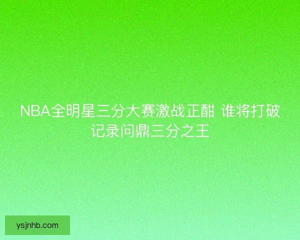 NBA全明星三分大赛激战正酣 谁将打破记录问鼎三分之王