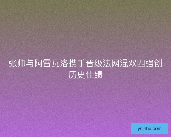 张帅与阿雷瓦洛携手晋级法网混双四强创历史佳绩