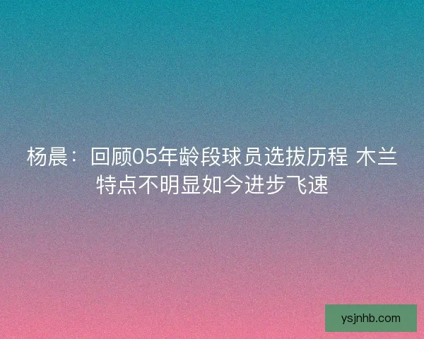 杨晨:回顾05年龄段球员选拔历程 木兰特点不明显如今进步飞速 杨晨:回顾05年龄段球员选拔历程 木兰特点不明显如今进步飞速