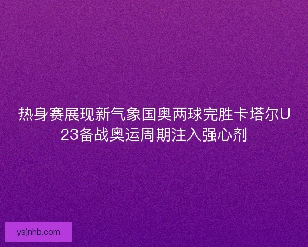 热身赛展现新气象国奥两球完胜卡塔尔U23备战奥运周期注入强心剂