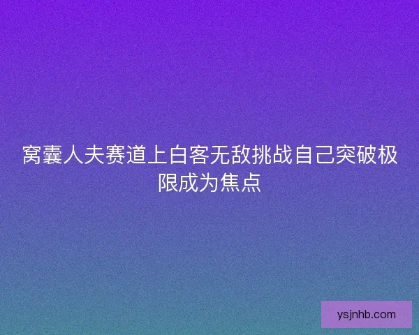 窝囊人夫赛道上白客无敌挑战自己突破极限成为焦点 窝囊人夫赛道上白客无敌挑战自己突破极限成为焦点