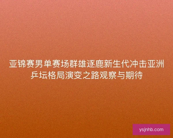 亚锦赛男单赛场群雄逐鹿新生代冲击亚洲乒坛格局演变之路观察与期待