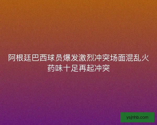 阿根廷巴西球员爆发激烈冲突场面混乱火药味十足再起冲突