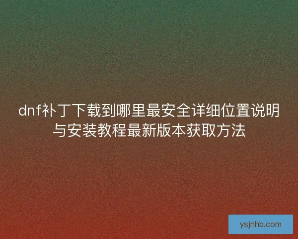 dnf补丁下载到哪里最安全详细位置说明与安装教程最新版本获取方法 dnf补丁下载到哪里最安全详细位置说明与安装教程最新版本获取方法