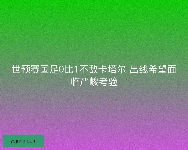世预赛国足0比1不敌卡塔尔 出线希望面临严峻考验