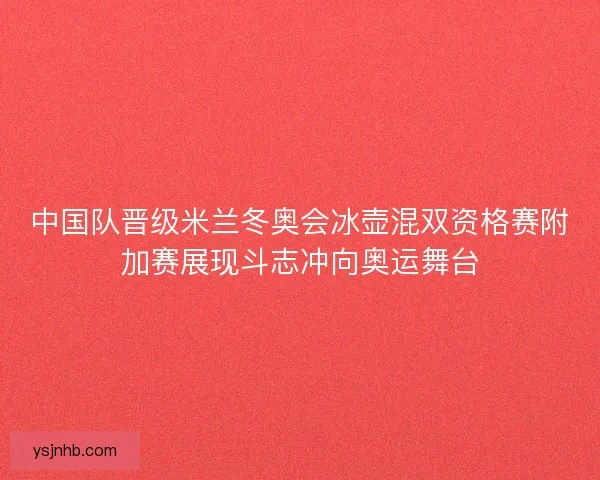 中国队晋级米兰冬奥会冰壶混双资格赛附加赛展现斗志冲向奥运舞台