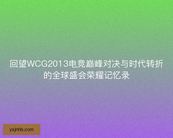 回望WCG2013电竞巅峰对决与时代转折的全球盛会荣耀记忆录