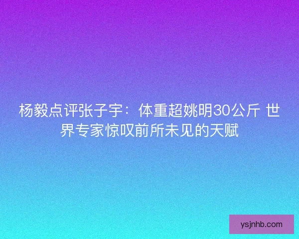 杨毅点评张子宇:体重超姚明30公斤 世界专家惊叹前所未见的天赋 杨毅点评张子宇:体重超姚明30公斤 世界专家惊叹前所未见的天赋