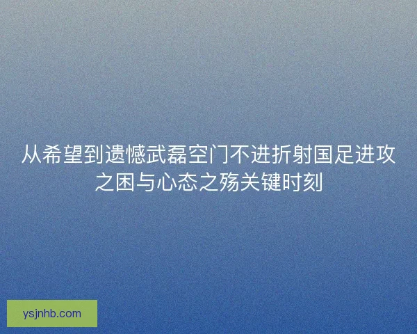 从希望到遗憾武磊空门不进折射国足进攻之困与心态之殇关键时刻