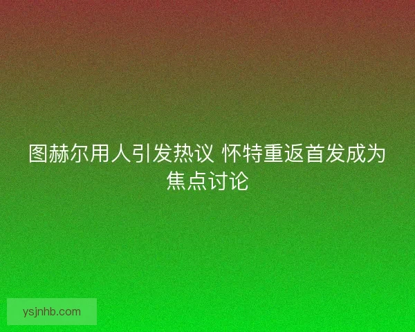 图赫尔用人引发热议 怀特重返首发成为焦点讨论